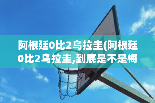 阿根廷0比2乌拉圭(阿根廷0比2乌拉圭,到底是不是梅西的原因?)