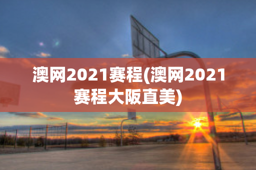 澳网2021赛程(澳网2021赛程大阪直美)