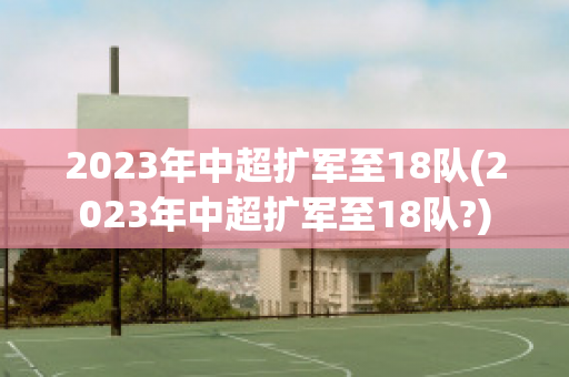 2023年中超扩军至18队(2023年中超扩军至18队?)