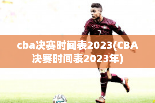 cba决赛时间表2023(CBA决赛时间表2023年)