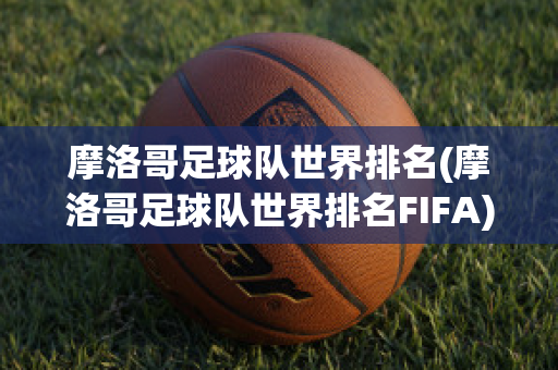 摩洛哥足球队世界排名(摩洛哥足球队世界排名FIFA)