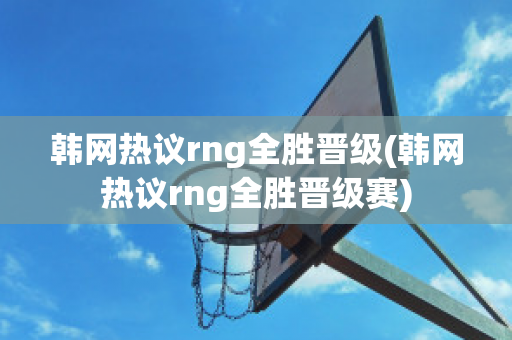 韩网热议rng全胜晋级(韩网热议rng全胜晋级赛)