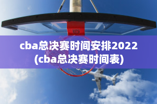 cba总决赛时间安排2022(cba总决赛时间表)