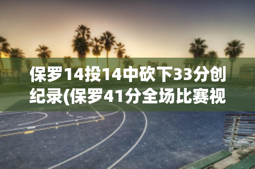 保罗14投14中砍下33分创纪录(保罗41分全场比赛视频中文)