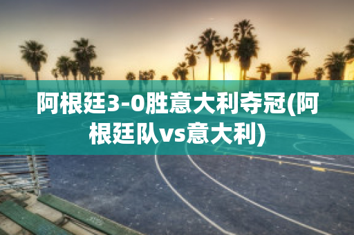 阿根廷3-0胜意大利夺冠(阿根廷队vs意大利)