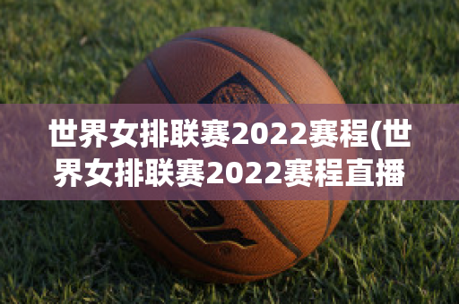 世界女排联赛2022赛程(世界女排联赛2022赛程直播)