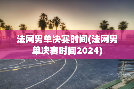 法网男单决赛时间(法网男单决赛时间2024)