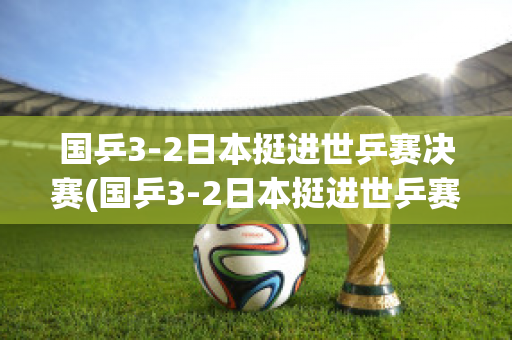 国乒3-2日本挺进世乒赛决赛(国乒3-2日本挺进世乒赛决赛名单)