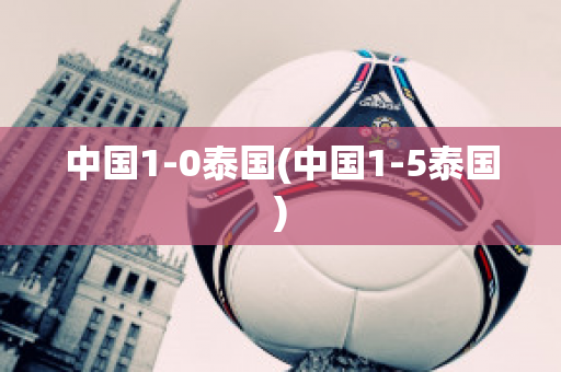 中国1-0泰国(中国1-5泰国)