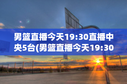 男篮直播今天19:30直播中央5台(男篮直播今天19:30直播中央5台节目)