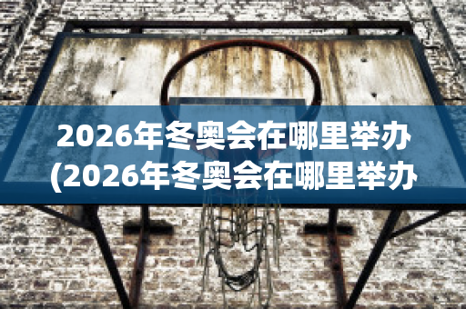 2026年冬奥会在哪里举办(2026年冬奥会在哪里举办吉祥物)