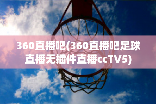 360直播吧(360直播吧足球直播无插件直播ccTV5)