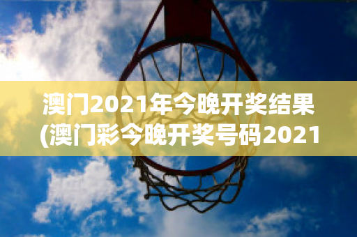 澳门2021年今晚开奖结果(澳门彩今晚开奖号码2021年)