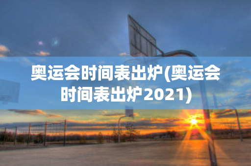 奥运会时间表出炉(奥运会时间表出炉2021)