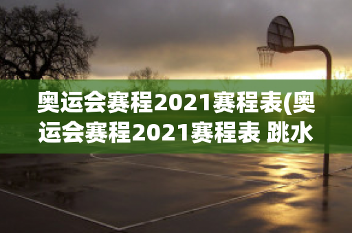 奥运会赛程2021赛程表(奥运会赛程2021赛程表 跳水)