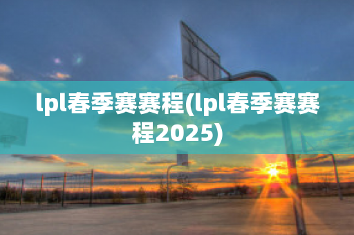 lpl春季赛赛程(lpl春季赛赛程2025)