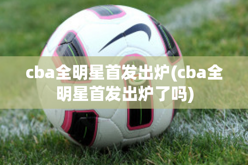 cba全明星首发出炉(cba全明星首发出炉了吗)