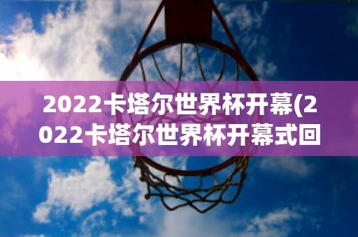 2022卡塔尔世界杯开幕(2022卡塔尔世界杯开幕式回放)