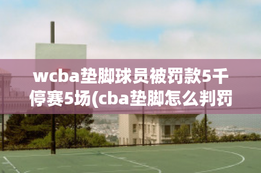 wcba垫脚球员被罚款5千停赛5场(cba垫脚怎么判罚)