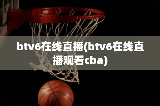 btv6在线直播(btv6在线直播观看cba)