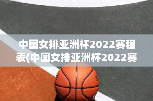 中国女排亚洲杯2022赛程表(中国女排亚洲杯2022赛程表最新)