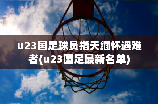 u23国足球员指天缅怀遇难者(u23国足最新名单)