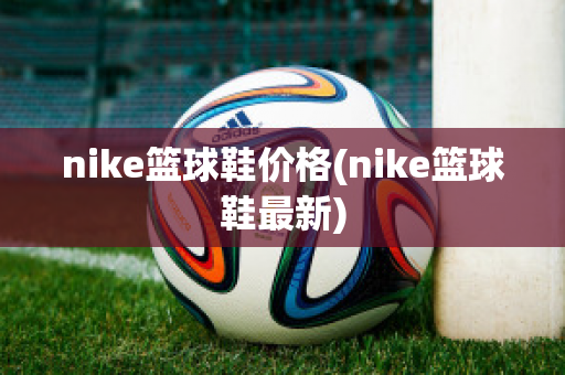 nike篮球鞋价格(nike篮球鞋最新)