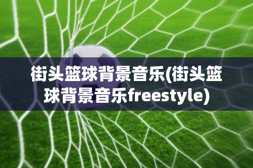 街头篮球背景音乐(街头篮球背景音乐freestyle)