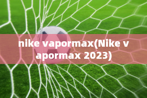 nike vapormax(Nike vapormax 2023)