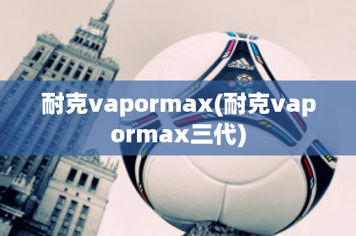 耐克vapormax(耐克vapormax三代)