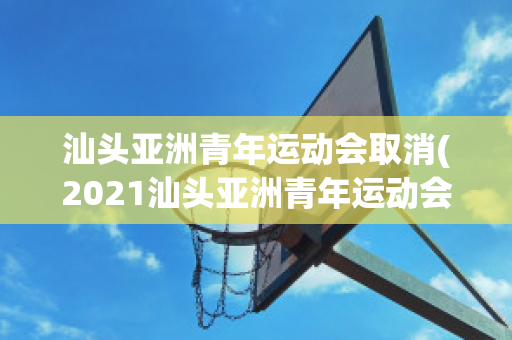 汕头亚洲青年运动会取消(2021汕头亚洲青年运动会买票)