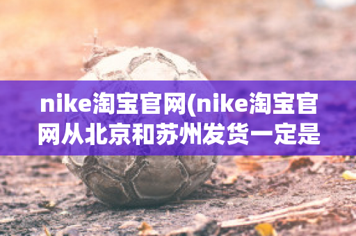 nike淘宝官网(nike淘宝官网从北京和苏州发货一定是正品吗)