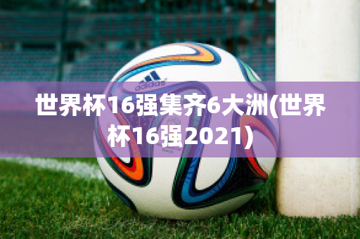 世界杯16强集齐6大洲(世界杯16强2021)