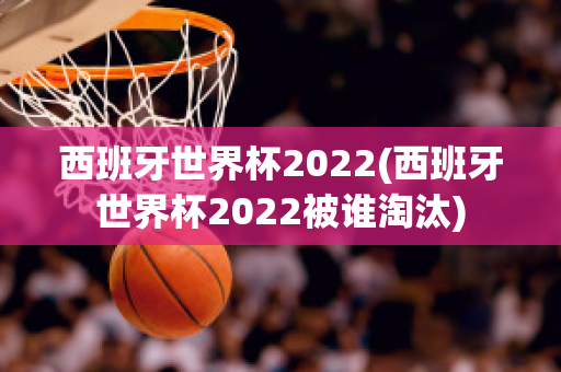 西班牙世界杯2022(西班牙世界杯2022被谁淘汰)