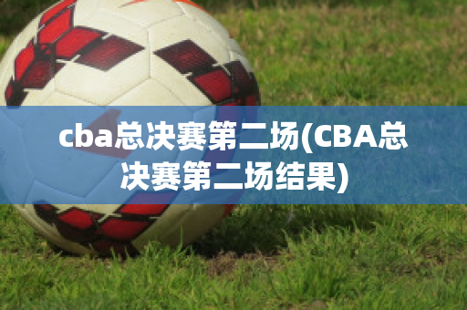 cba总决赛第二场(CBA总决赛第二场结果)