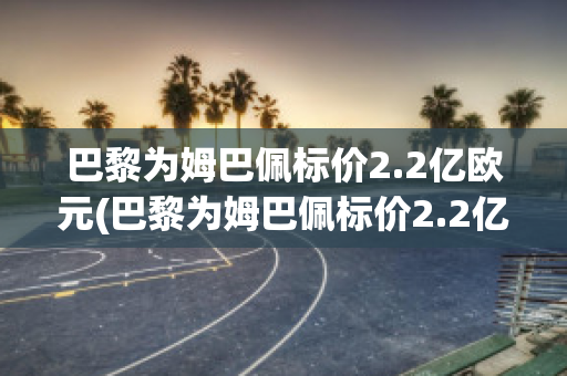 巴黎为姆巴佩标价2.2亿欧元(巴黎为姆巴佩标价2.2亿欧元J)