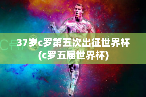 37岁c罗第五次出征世界杯(c罗五届世界杯)