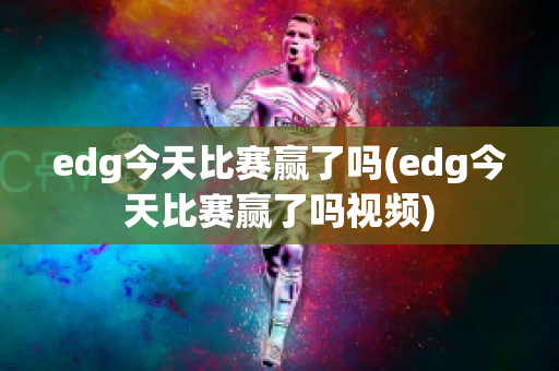 edg今天比赛赢了吗(edg今天比赛赢了吗视频)