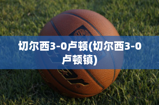 切尔西3-0卢顿(切尔西3-0卢顿镇)