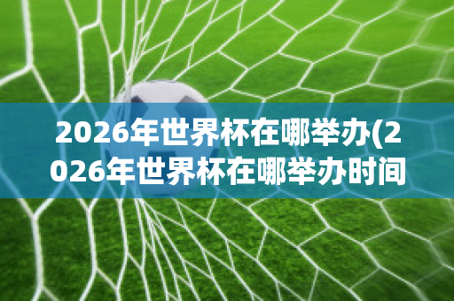 2026年世界杯在哪举办(2026年世界杯在哪举办时间)