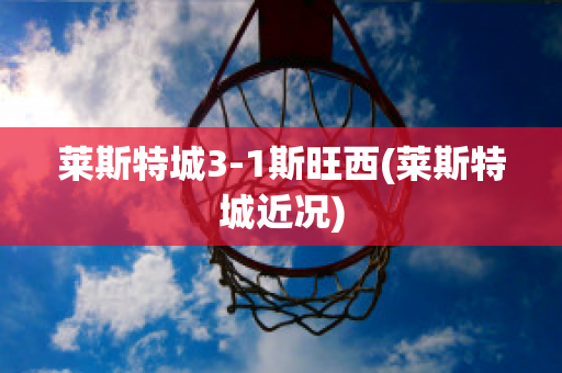 莱斯特城3-1斯旺西(莱斯特城近况)