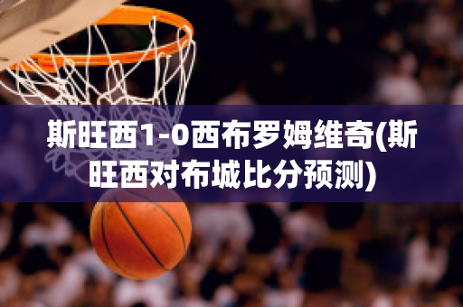 斯旺西1-0西布罗姆维奇(斯旺西对布城比分预测)