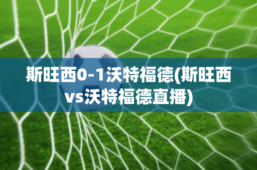 斯旺西0-1沃特福德(斯旺西vs沃特福德直播)