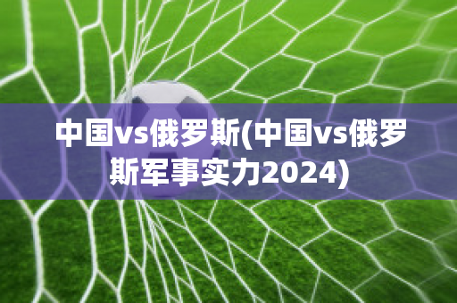 中国vs俄罗斯(中国vs俄罗斯军事实力2024)