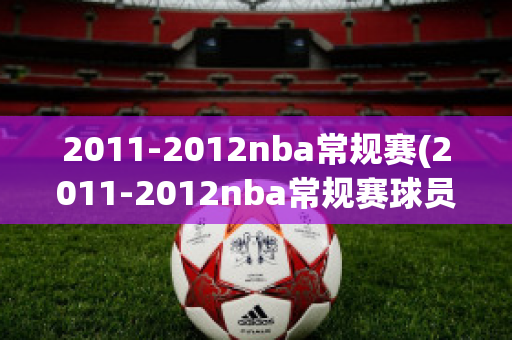 2011-2012nba常规赛(2011-2012nba常规赛球员数据)