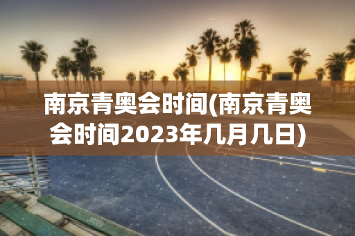 南京青奥会时间(南京青奥会时间2023年几月几日)