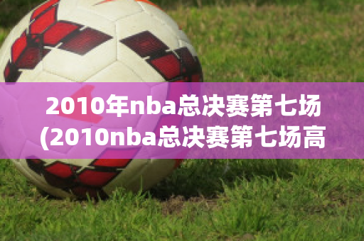 2010年nba总决赛第七场(2010nba总决赛第七场高清录像回放超)