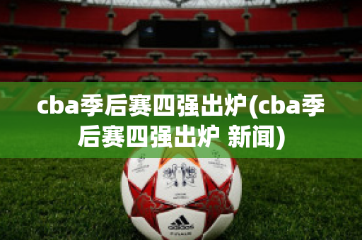 cba季后赛四强出炉(cba季后赛四强出炉 新闻)