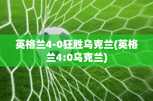 英格兰4-0狂胜乌克兰(英格兰4:0乌克兰)