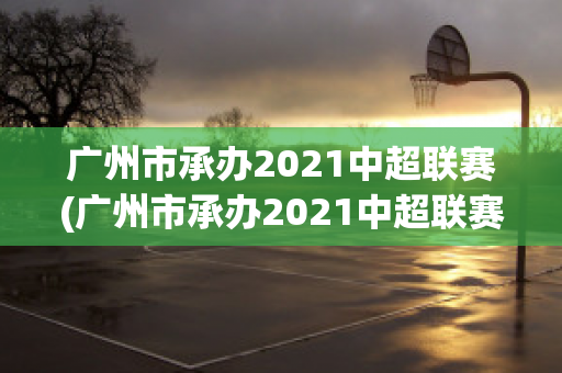 广州市承办2021中超联赛(广州市承办2021中超联赛 视频)